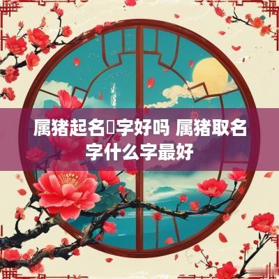 属猪起名洢字好吗 属猪取名字什么字最好