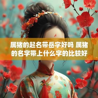 属猪的起名带岳字好吗 属猪的名字带上什么字的比较好