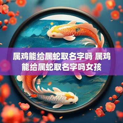 属鸡能给属蛇取名字吗 属鸡能给属蛇取名字吗女孩