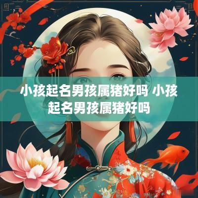 小孩起名男孩属猪好吗 小孩起名男孩属猪好吗