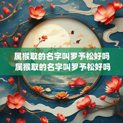 属猴取的名字叫罗予松好吗 属猴取的名字叫罗予松好吗女生