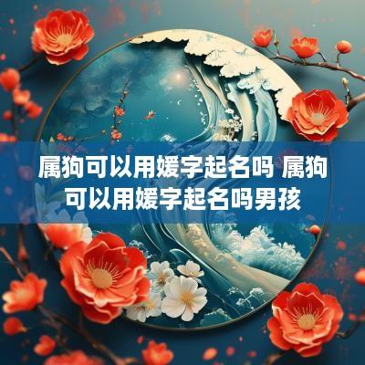 属狗可以用媛字起名吗 属狗可以用媛字起名吗男孩