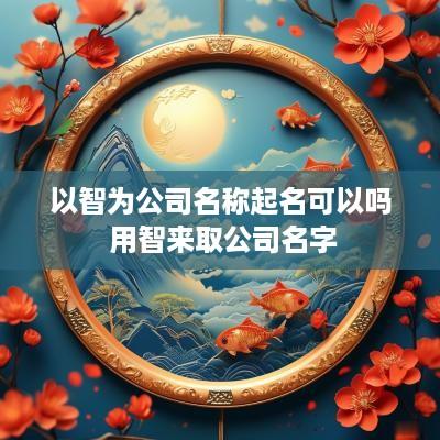 以智为公司名称起名可以吗 用智来取公司名字