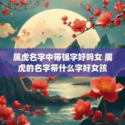 属虎名字中带强字好吗女 属虎的名字带什么字好女孩