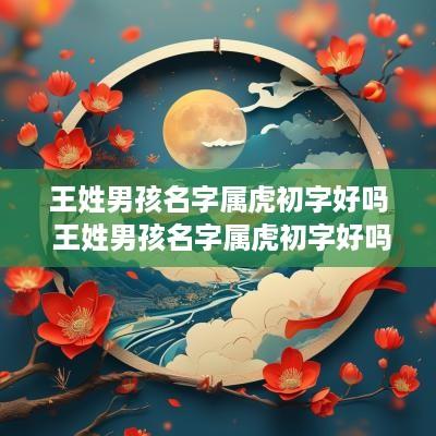 王姓男孩名字属虎初字好吗 王姓男孩名字属虎初字好吗怎么取