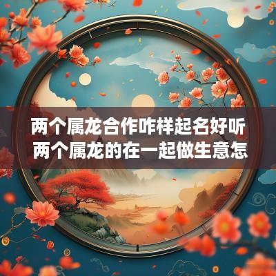 两个属龙合作咋样起名好听 两个属龙的在一起做生意怎么样