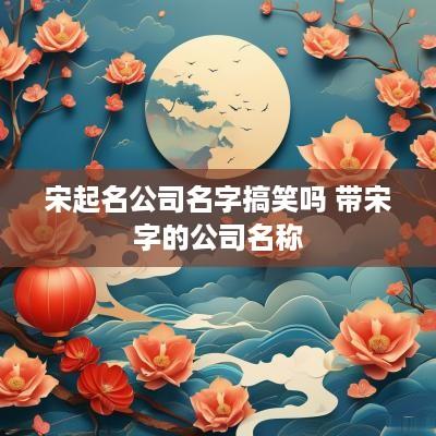 宋起名公司名字搞笑吗 带宋字的公司名称 宋起名公司名字搞笑吗 带宋字的公司名称