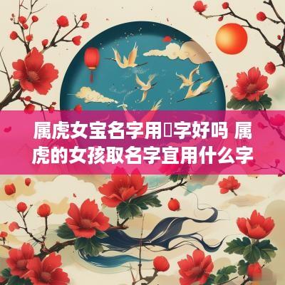 属虎女宝名字用橦字好吗 属虎的女孩取名字宜用什么字
