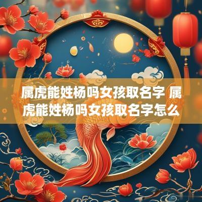属虎能姓杨吗女孩取名字 属虎能姓杨吗女孩取名字怎么取