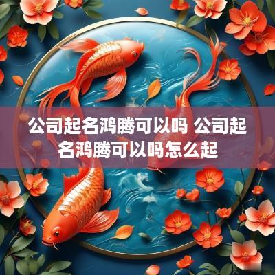 公司起名鸿腾可以吗 公司起名鸿腾可以吗怎么起