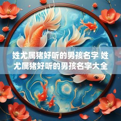 姓尤属猪好听的男孩名字 姓尤属猪好听的男孩名字大全