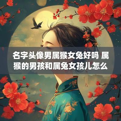 名字头像男属猴女兔好吗 属猴的男孩和属兔女孩儿怎么样?