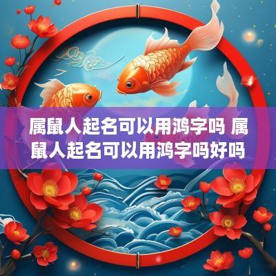 属鼠人起名可以用鸿字吗 属鼠人起名可以用鸿字吗好吗