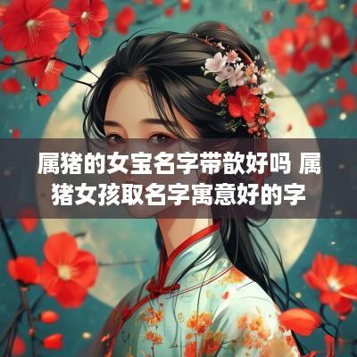 属猪的女宝名字带歆好吗 属猪女孩取名字寓意好的字