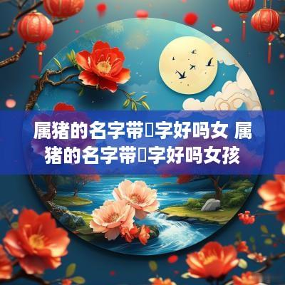 属猪的名字带祎字好吗女 属猪的名字带祎字好吗女孩
