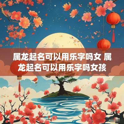 属龙起名可以用乐字吗女 属龙起名可以用乐字吗女孩