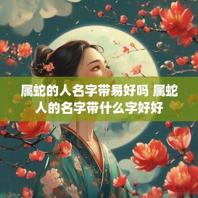 属蛇的人名字带易好吗 属蛇人的名字带什么字好好