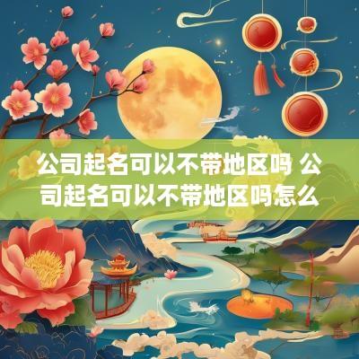 公司起名可以不带地区吗 公司起名可以不带地区吗怎么起