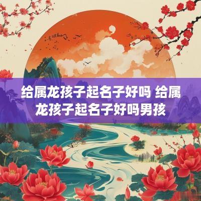 给属龙孩子起名子好吗 给属龙孩子起名子好吗男孩