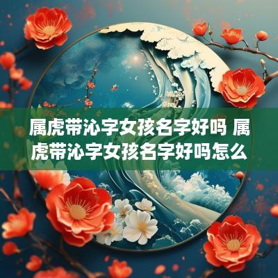 属虎带沁字女孩名字好吗 属虎带沁字女孩名字好吗怎么取