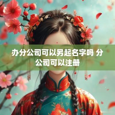办分公司可以另起名字吗 分公司可以注册