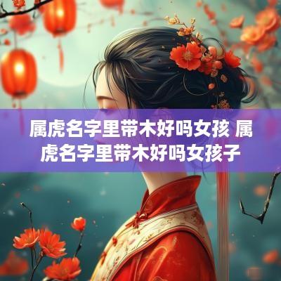 属虎名字里带木好吗女孩 属虎名字里带木好吗女孩子