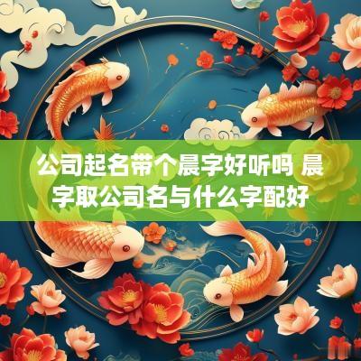 公司起名带个晨字好听吗 晨字取公司名与什么字配好