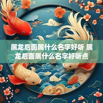 属龙后面属什么名字好听 属龙后面属什么名字好听点