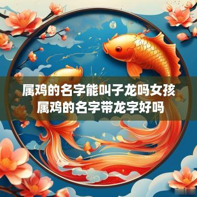 属鸡的名字能叫子龙吗女孩 属鸡的名字带龙字好吗