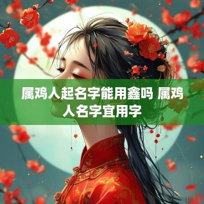 属鸡人起名字能用鑫吗 属鸡人名字宜用字 属鸡人起名字能用鑫吗 属鸡人名字宜用字