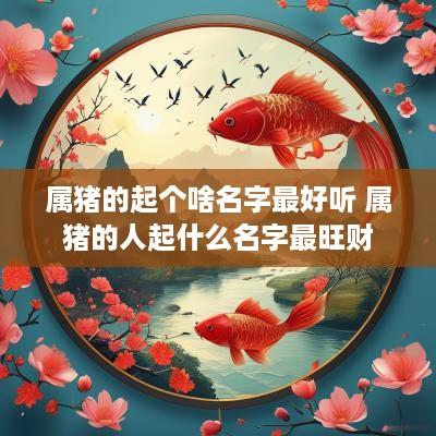 属猪的起个啥名字最好听 属猪的人起什么名字最旺财