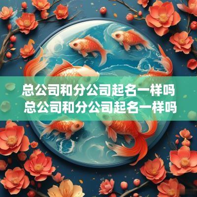 总公司和分公司起名一样吗 总公司和分公司起名一样吗怎么起