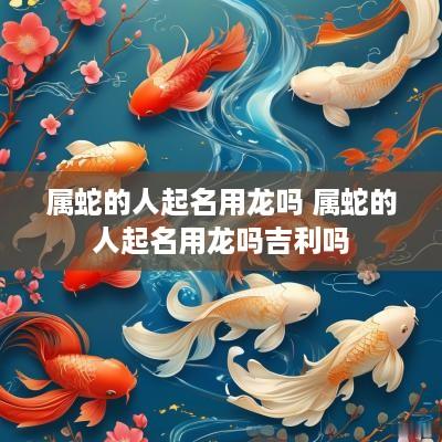 属蛇的人起名用龙吗 属蛇的人起名用龙吗吉利吗
