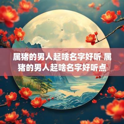 属猪的男人起啥名字好听 属猪的男人起啥名字好听点 属猪的男人起啥名字好听 属猪的男人起啥名字好听点