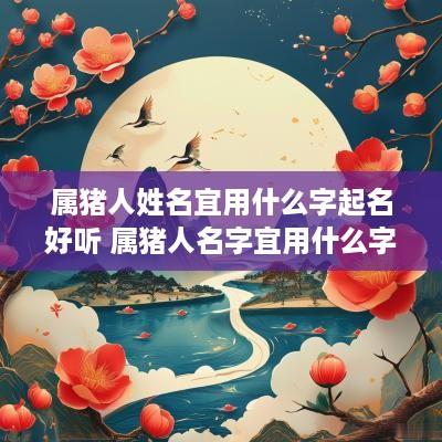 属猪人姓名宜用什么字起名好听 属猪人名字宜用什么字
