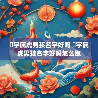 堃字属虎男孩名字好吗 堃字属虎男孩名字好吗怎么取