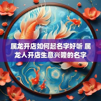 属龙开店如何起名字好听 属龙人开店生意兴隆的名字 属龙开店如何起名字好听 属龙人开店生意兴隆的名字