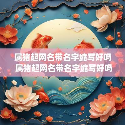 属猪起网名带名字缩写好吗 属猪起网名带名字缩写好吗女生