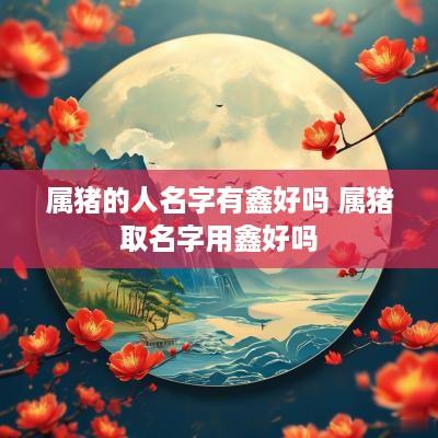 属猪的人名字有鑫好吗 属猪取名字用鑫好吗