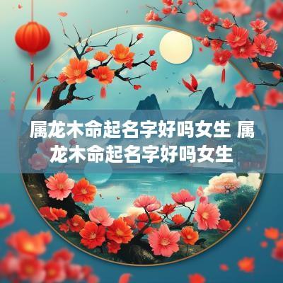 属龙木命起名字好吗女生 属龙木命起名字好吗女生
