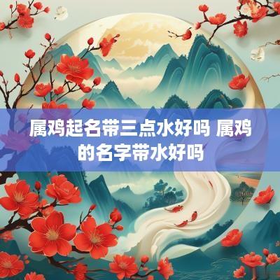 属鸡起名带三点水好吗 属鸡的名字带水好吗