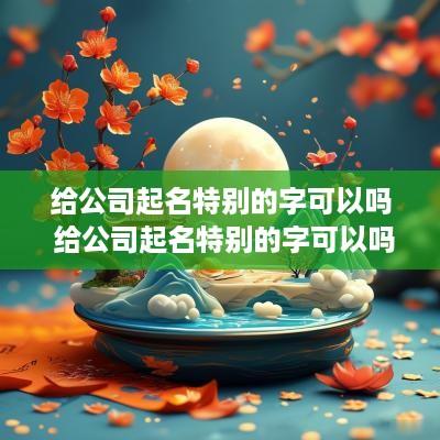 给公司起名特别的字可以吗 给公司起名特别的字可以吗怎么起