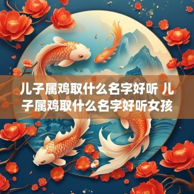 儿子属鸡取什么名字好听 儿子属鸡取什么名字好听女孩 儿子属鸡取什么名字好听 儿子属鸡取什么名字好听女孩