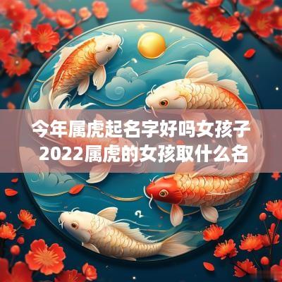 今年属虎起名字好吗女孩子 2025属虎的女孩取什么名字好