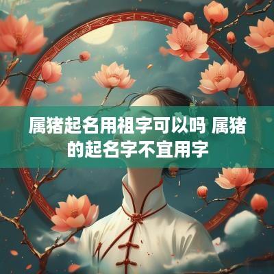 属猪起名用祖字可以吗 属猪的起名字不宜用字
