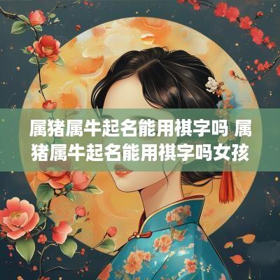 属猪属牛起名能用祺字吗 属猪属牛起名能用祺字吗女孩