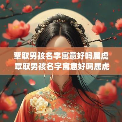 覃取男孩名字寓意好吗属虎 覃取男孩名字寓意好吗属虎的