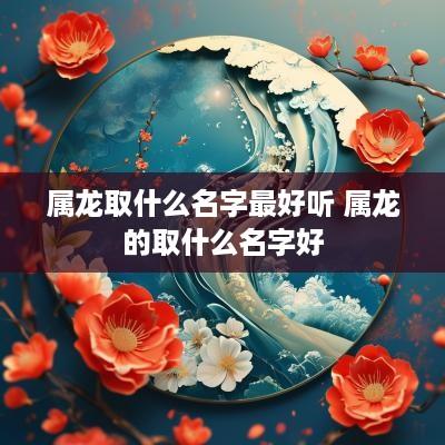 属龙取什么名字最好听 属龙的取什么名字好