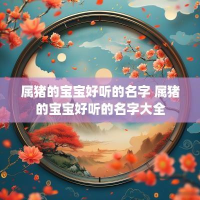 属猪的宝宝好听的名字 属猪的宝宝好听的名字大全