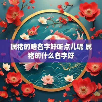属猪的啥名字好听点儿呢 属猪的什么名字好